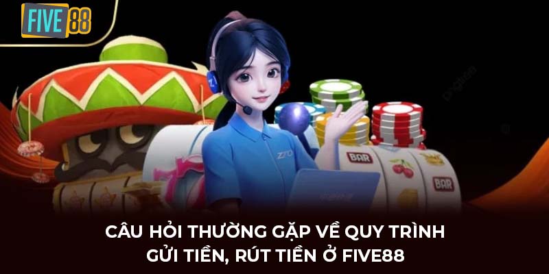 Câu hỏi thường gặp về quy trình gửi tiền, rút tiền ở FIVE88